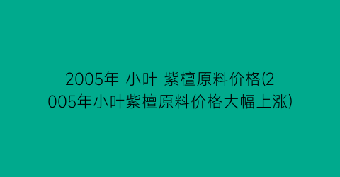 2005年 小叶 紫檀原料价格(2005年小叶紫檀原料价格大幅上涨)